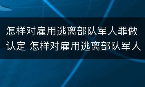怎样对雇用逃离部队军人罪做认定 怎样对雇用逃离部队军人罪做认定