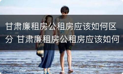 甘肃廉租房公租房应该如何区分 甘肃廉租房公租房应该如何区分等级