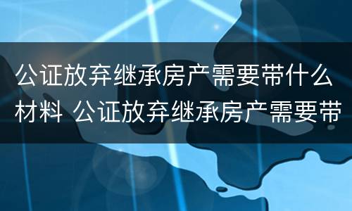 公证放弃继承房产需要带什么材料 公证放弃继承房产需要带什么材料去办理