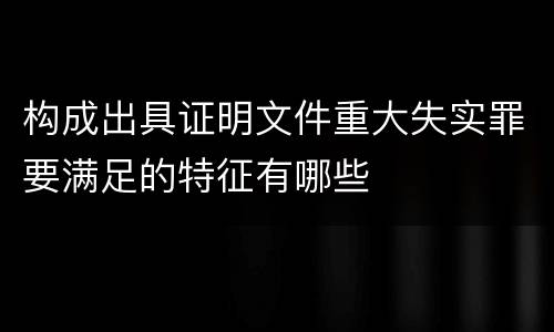 构成出具证明文件重大失实罪要满足的特征有哪些