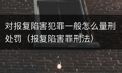 对报复陷害犯罪一般怎么量刑处罚（报复陷害罪刑法）