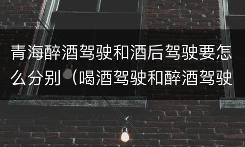 青海醉酒驾驶和酒后驾驶要怎么分别（喝酒驾驶和醉酒驾驶）