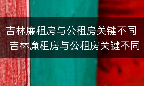 吉林廉租房与公租房关键不同 吉林廉租房与公租房关键不同的原因