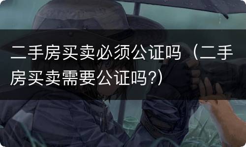 二手房买卖必须公证吗（二手房买卖需要公证吗?）