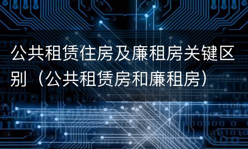 公共租赁住房及廉租房关键区别（公共租赁房和廉租房）