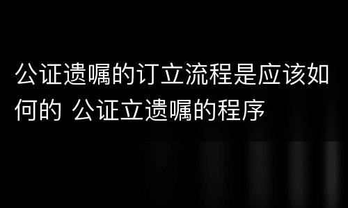 公证遗嘱的订立流程是应该如何的 公证立遗嘱的程序