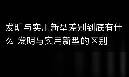 发明与实用新型差别到底有什么 发明与实用新型的区别