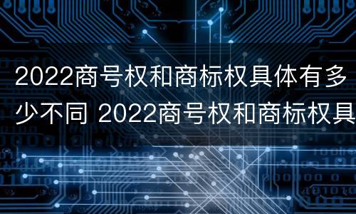 2022商号权和商标权具体有多少不同 2022商号权和商标权具体有多少不同呢