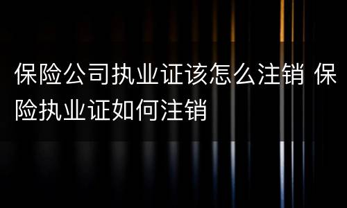 保险公司执业证该怎么注销 保险执业证如何注销