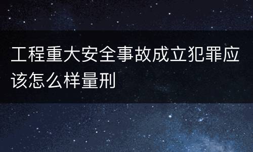 工程重大安全事故成立犯罪应该怎么样量刑