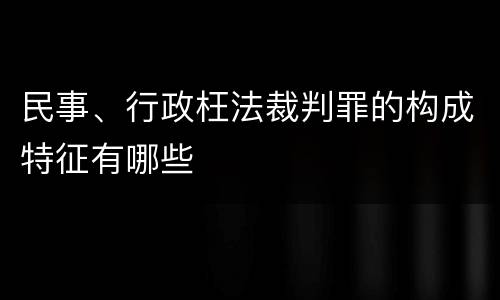 民事、行政枉法裁判罪的构成特征有哪些