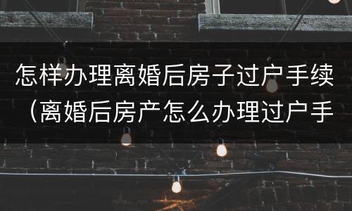 怎样办理离婚后房子过户手续（离婚后房产怎么办理过户手续）