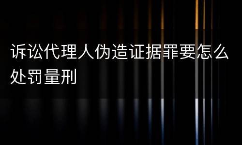 诉讼代理人伪造证据罪要怎么处罚量刑