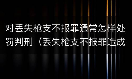 对丢失枪支不报罪通常怎样处罚判刑（丢失枪支不报罪造成后果）