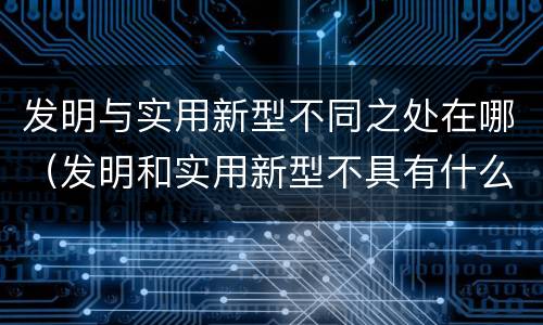 发明与实用新型不同之处在哪（发明和实用新型不具有什么特性）