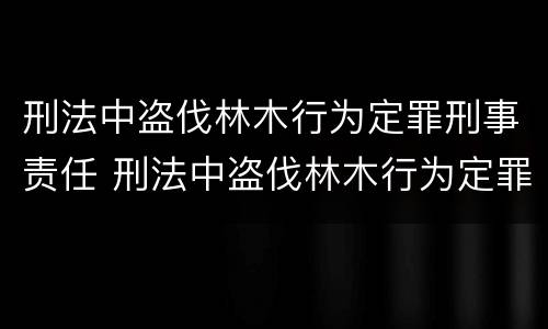 刑法中盗伐林木行为定罪刑事责任 刑法中盗伐林木行为定罪刑事责任吗