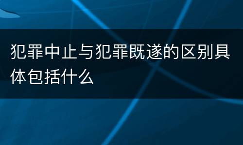 犯罪中止与犯罪既遂的区别具体包括什么
