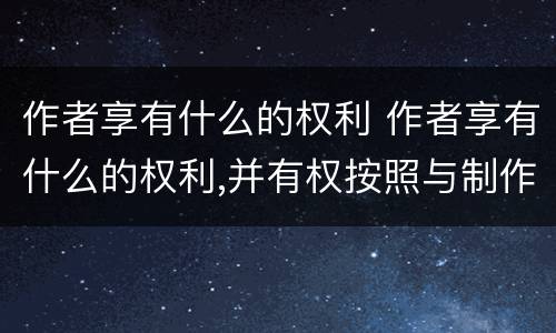 作者享有什么的权利 作者享有什么的权利,并有权按照与制作者