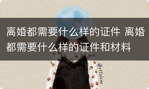 离婚都需要什么样的证件 离婚都需要什么样的证件和材料