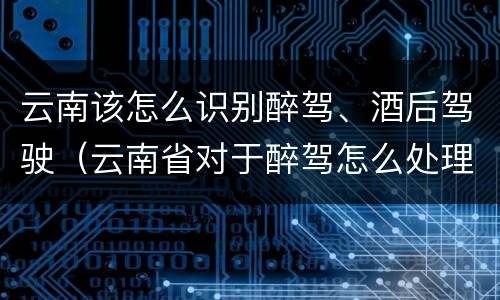 云南该怎么识别醉驾、酒后驾驶（云南省对于醉驾怎么处理）