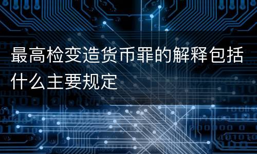 最高检变造货币罪的解释包括什么主要规定
