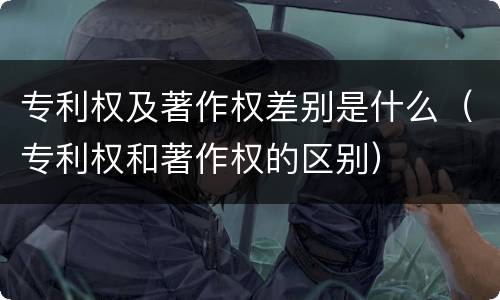 专利权及著作权差别是什么（专利权和著作权的区别）