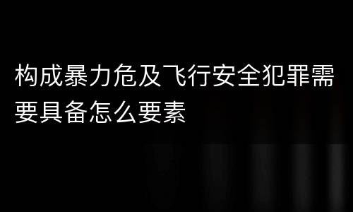 构成暴力危及飞行安全犯罪需要具备怎么要素