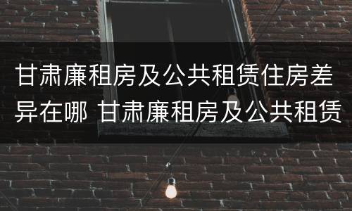 甘肃廉租房及公共租赁住房差异在哪 甘肃廉租房及公共租赁住房差异在哪查询