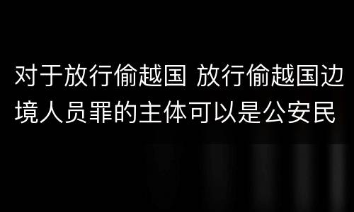 对于放行偷越国 放行偷越国边境人员罪的主体可以是公安民警吗