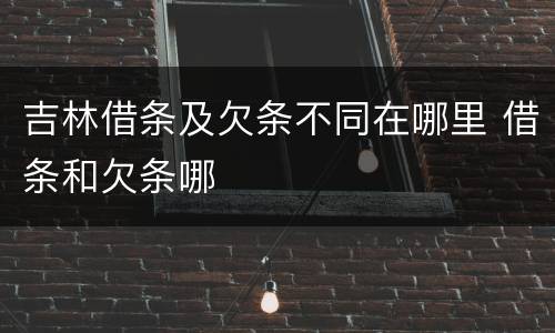 吉林借条及欠条不同在哪里 借条和欠条哪