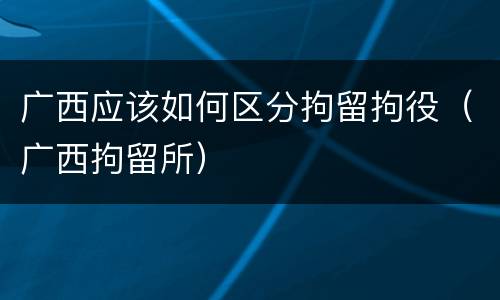 广西应该如何区分拘留拘役（广西拘留所）