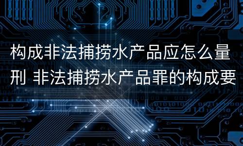 构成非法捕捞水产品应怎么量刑 非法捕捞水产品罪的构成要件