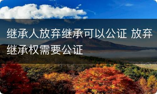 继承人放弃继承可以公证 放弃继承权需要公证