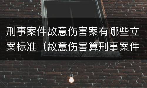 刑事案件故意伤害案有哪些立案标准(故意伤害算刑事案件吗)