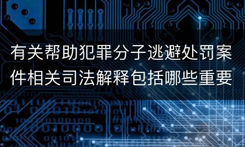 有关帮助犯罪分子逃避处罚案件相关司法解释包括哪些重要规定