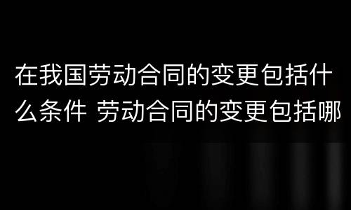 在我国劳动合同的变更包括什么条件 劳动合同的变更包括哪些条件