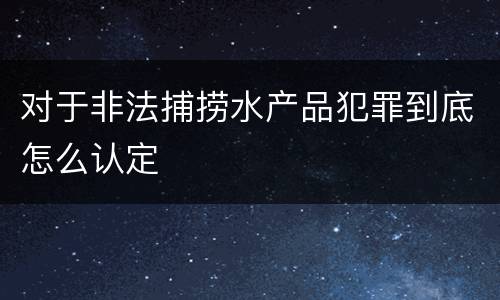 对于非法捕捞水产品犯罪到底怎么认定