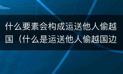 什么要素会构成运送他人偷越国（什么是运送他人偷越国边境罪）