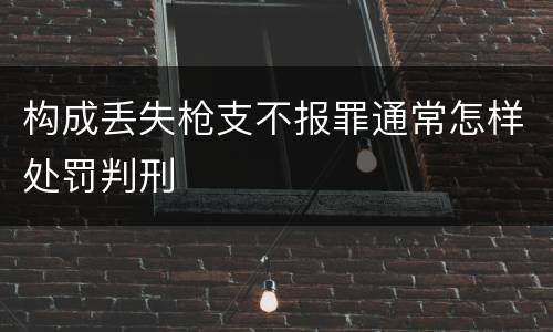 构成丢失枪支不报罪通常怎样处罚判刑