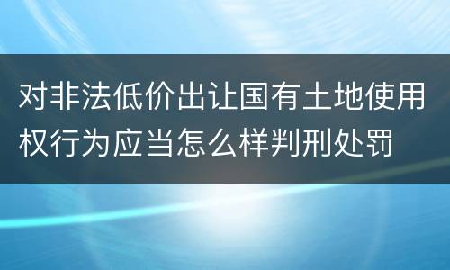 对非法低价出让国有土地使用权行为应当怎么样判刑处罚
