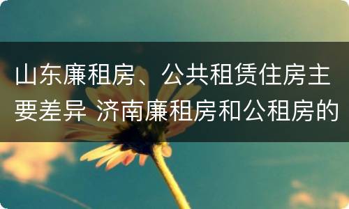 山东廉租房、公共租赁住房主要差异 济南廉租房和公租房的区别