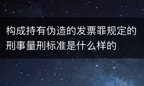 构成持有伪造的发票罪规定的刑事量刑标准是什么样的
