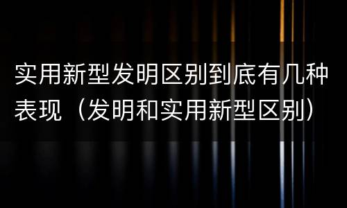 实用新型发明区别到底有几种表现（发明和实用新型区别）