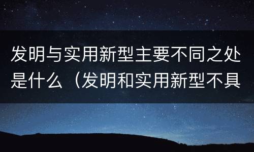 发明与实用新型主要不同之处是什么（发明和实用新型不具有什么特性）