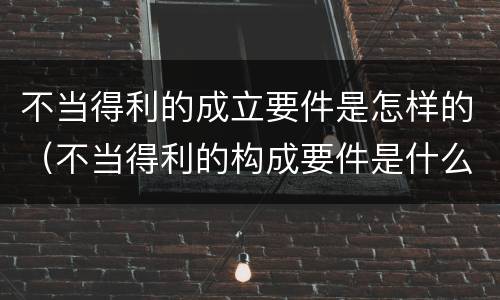 不当得利的成立要件是怎样的（不当得利的构成要件是什么）