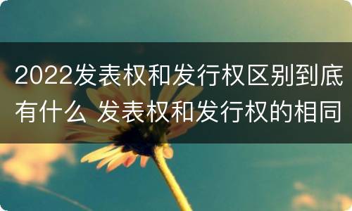 2022发表权和发行权区别到底有什么 发表权和发行权的相同点