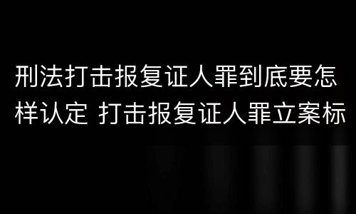 刑法打击报复证人罪到底要怎样认定 打击报复证人罪立案标准