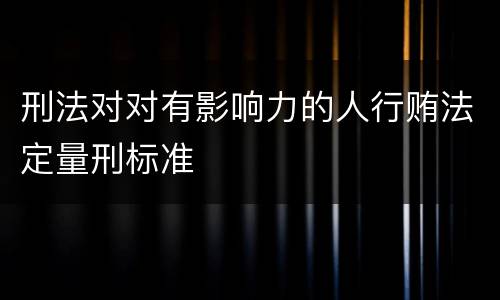 刑法对对有影响力的人行贿法定量刑标准