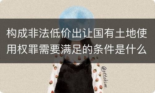 构成非法低价出让国有土地使用权罪需要满足的条件是什么