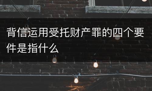 背信运用受托财产罪的四个要件是指什么